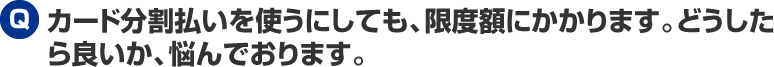 カード分割払いを使うにしても、限度額にかかります。どうしたら良いか、悩んでおります。