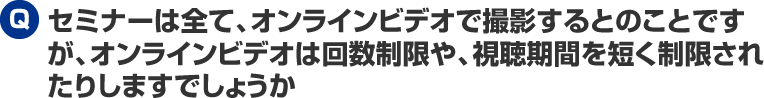 セミナーは全て、オンラインビデオで撮影するとのことですが、オンラインビデオは回数制限や、視聴期間を短く制限されたりしますでしょうか