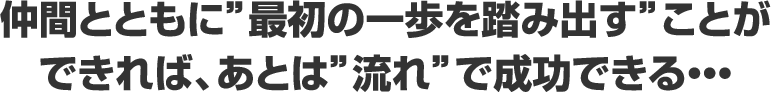 仲間とともに最初の一歩を踏み出すことが できれば、あとは流れで成功できる・・・