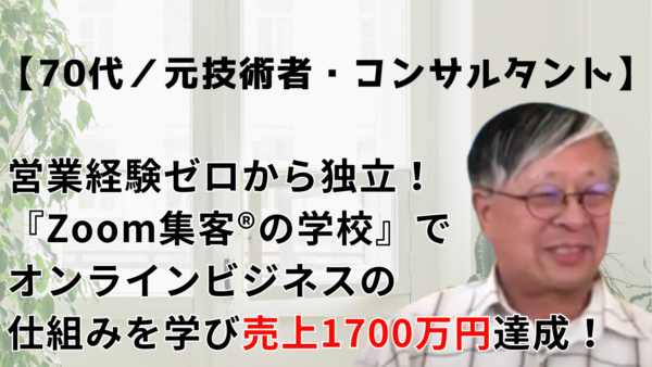 【70代・元技術者】営業経験ゼロからコンサルタントとして独立！『Zoom集客®の学校』で学んだオンライン集客で売上1700万円達成！